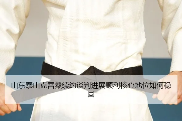 山东泰山克雷桑续约谈判进展顺利核心地位如何稳固